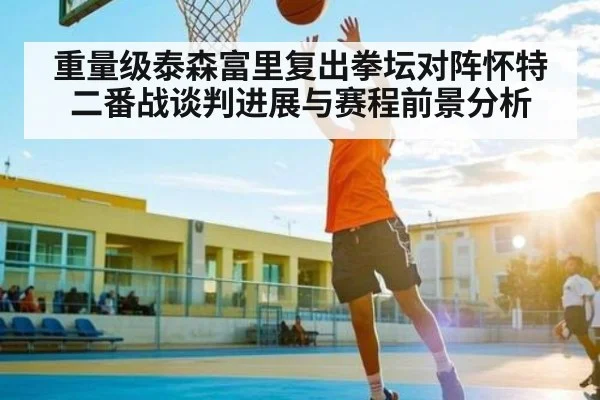 重量级泰森富里复出拳坛对阵怀特二番战谈判进展与赛程前景分析（kaiyun）