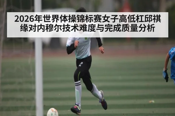 2026年世界体操锦标赛女子高低杠邱祺缘对内穆尔技术难度与完成质量分析
